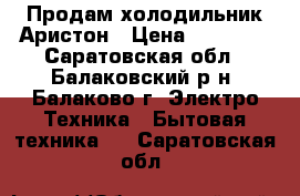 Продам холодильник Аристон › Цена ­ 20 000 - Саратовская обл., Балаковский р-н, Балаково г. Электро-Техника » Бытовая техника   . Саратовская обл.